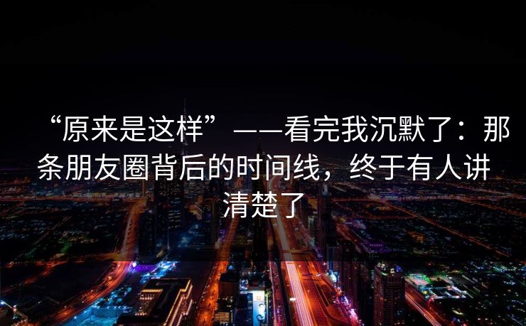 “原来是这样”——看完我沉默了：那条朋友圈背后的时间线，终于有人讲清楚了