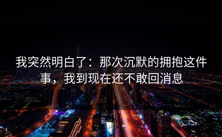 我突然明白了：那次沉默的拥抱这件事，我到现在还不敢回消息