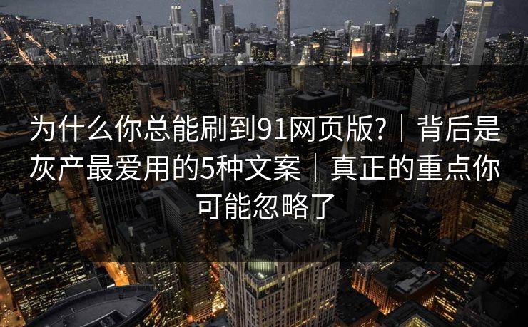 为什么你总能刷到91网页版?｜背后是灰产最爱用的5种文案｜真正的重点你可能忽略了