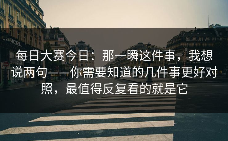 每日大赛今日：那一瞬这件事，我想说两句——你需要知道的几件事更好对照，最值得反复看的就是它