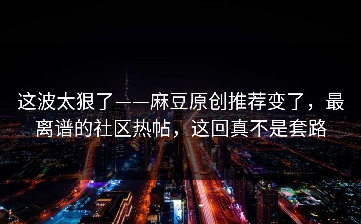 这波太狠了——麻豆原创推荐变了，最离谱的社区热帖，这回真不是套路
