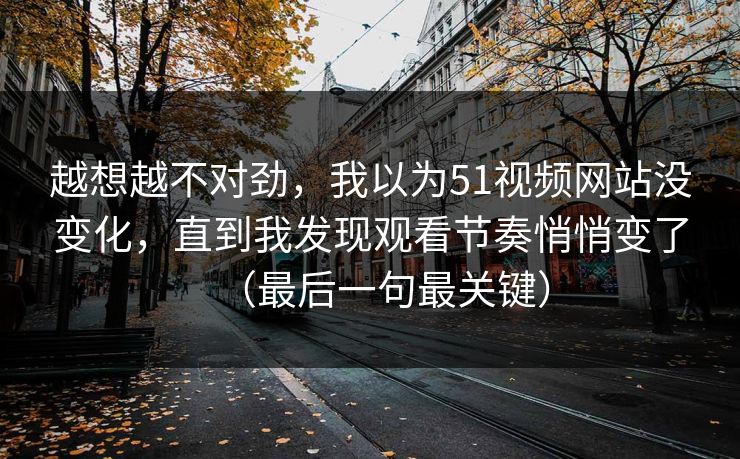 越想越不对劲,我以为51视频网站没变化,直到我发现观看节奏悄悄变了(最后一句最关键) 越想越不对劲,我以为51视频网站没变化,直到我发现观看节奏悄悄变了(最后一句最关键)