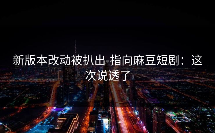 新版本改动被扒出-指向麻豆短剧：这次说透了