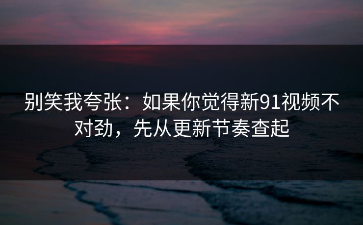 别笑我夸张：如果你觉得新91视频不对劲，先从更新节奏查起
