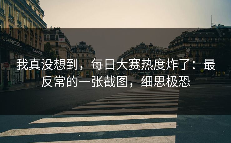 我真没想到,每日大赛热度炸了:最反常的一张截图,细思极恐 我真没想到,每日大赛热度炸了:最反常的一张截图,细思极恐