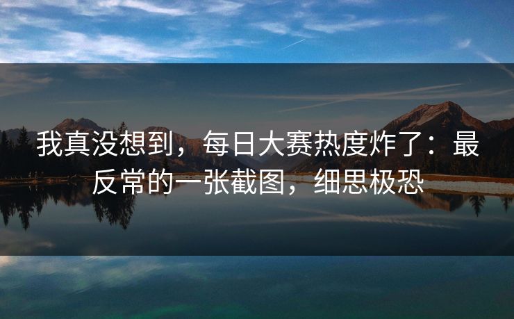 我真没想到,每日大赛热度炸了:最反常的一张截图,细思极恐 我真没想到,每日大赛热度炸了:最反常的一张截图,细思极恐
