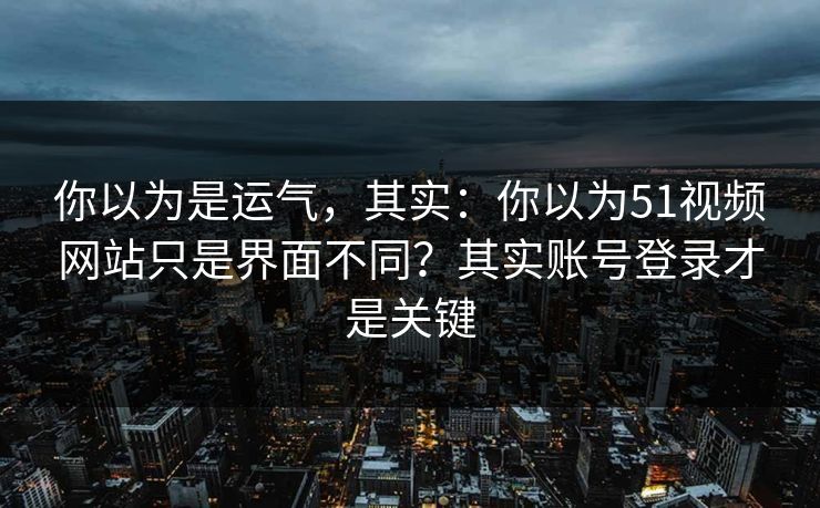 你以为是运气，其实：你以为51视频网站只是界面不同？其实账号登录才是关键