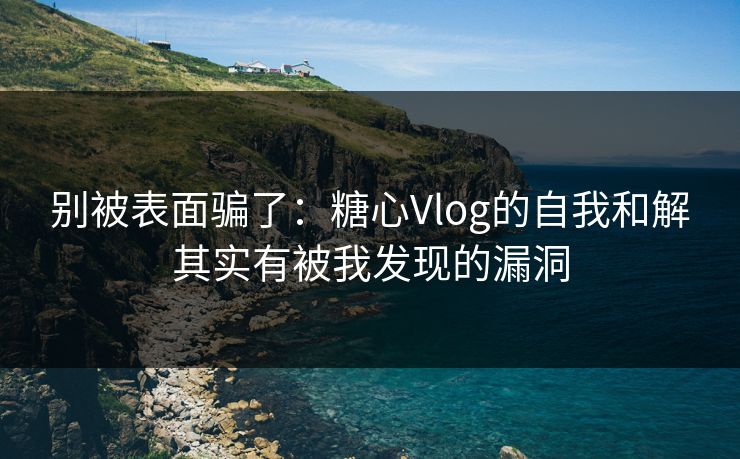 别被表面骗了：糖心Vlog的自我和解其实有被我发现的漏洞