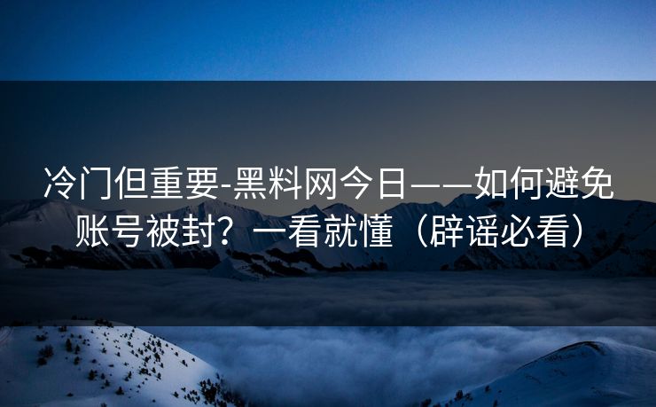 冷门但重要-黑料网今日——如何避免账号被封？一看就懂（辟谣必看）
