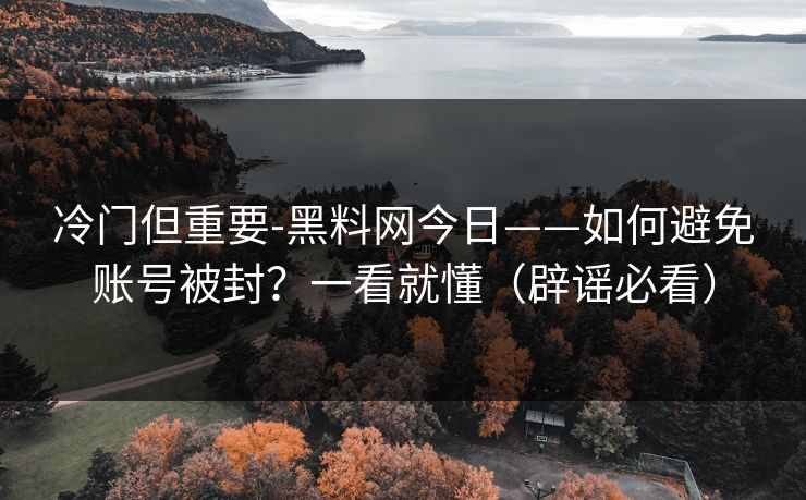 冷门但重要-黑料网今日——如何避免账号被封？一看就懂（辟谣必看）