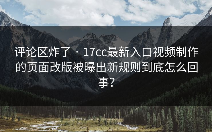 评论区炸了 · 17cc最新入口视频制作的页面改版被曝出新规则到底怎么回事？