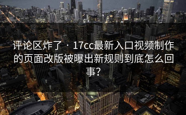 评论区炸了 · 17cc最新入口视频制作的页面改版被曝出新规则到底怎么回事？
