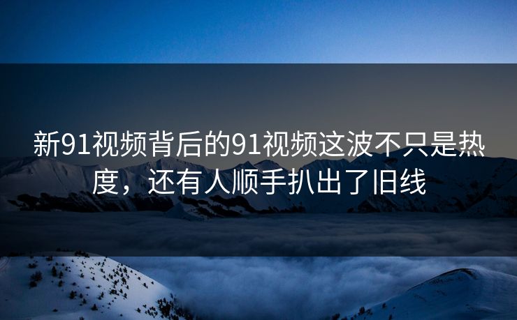 新91视频背后的91视频这波不只是热度，还有人顺手扒出了旧线